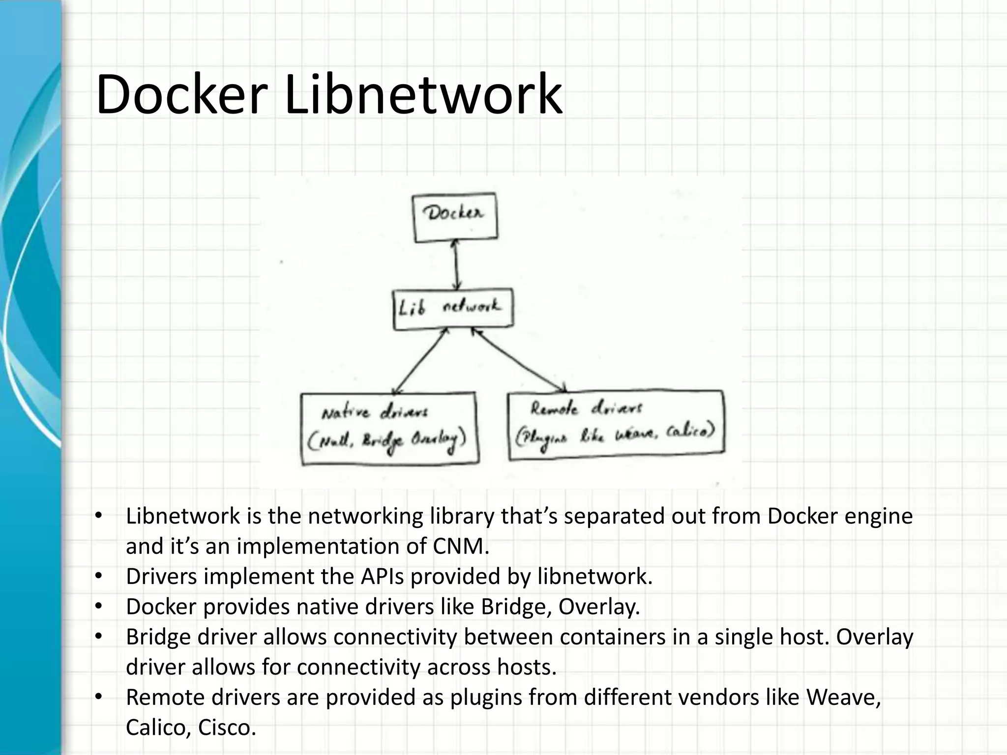 Docker Libnetwork
• Libnetwork is the networking library that’s separated out from Docker engine
and it’s an implementation of CNM.
• Drivers implement the APIs provided by libnetwork.
• Docker provides native drivers like Bridge, Overlay.
• Bridge driver allows connectivity between containers in a single host. Overlay
driver allows for connectivity across hosts.
• Remote drivers are provided as plugins from different vendors like Weave,
Calico, Cisco.
 