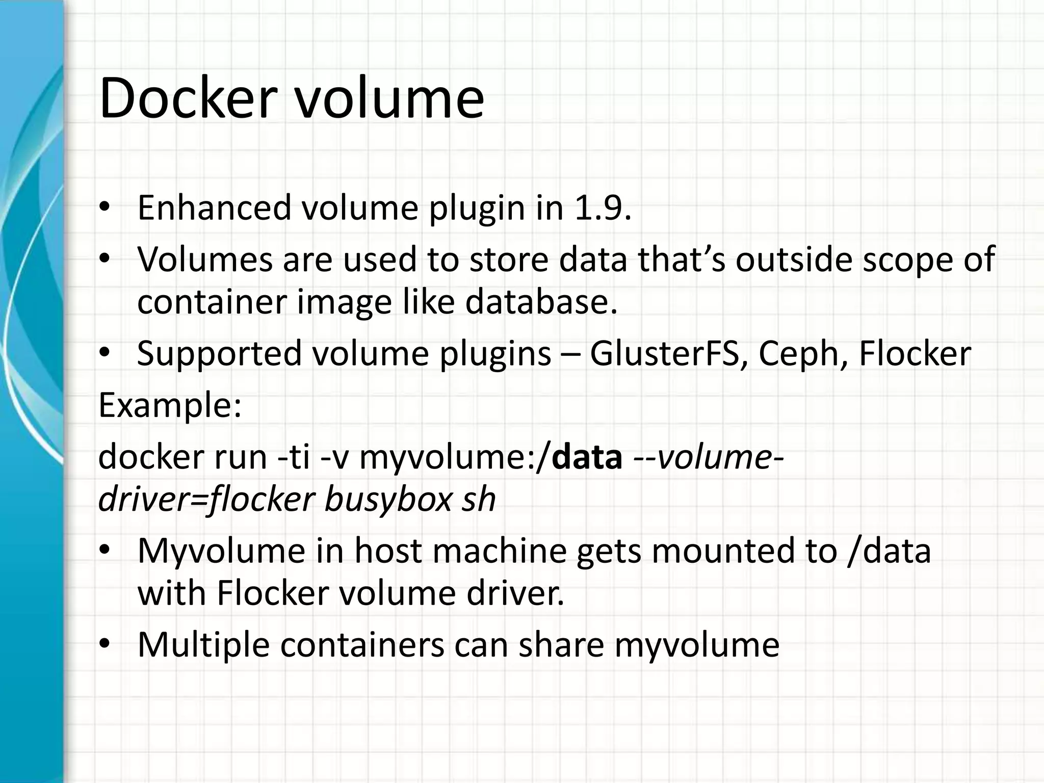 Docker volume
• Enhanced volume plugin in 1.9.
• Volumes are used to store data that’s outside scope of
container image like database.
• Supported volume plugins – GlusterFS, Ceph, Flocker
Example:
docker run -ti -v myvolume:/data --volume-
driver=flocker busybox sh
• Myvolume in host machine gets mounted to /data
with Flocker volume driver.
• Multiple containers can share myvolume
 
