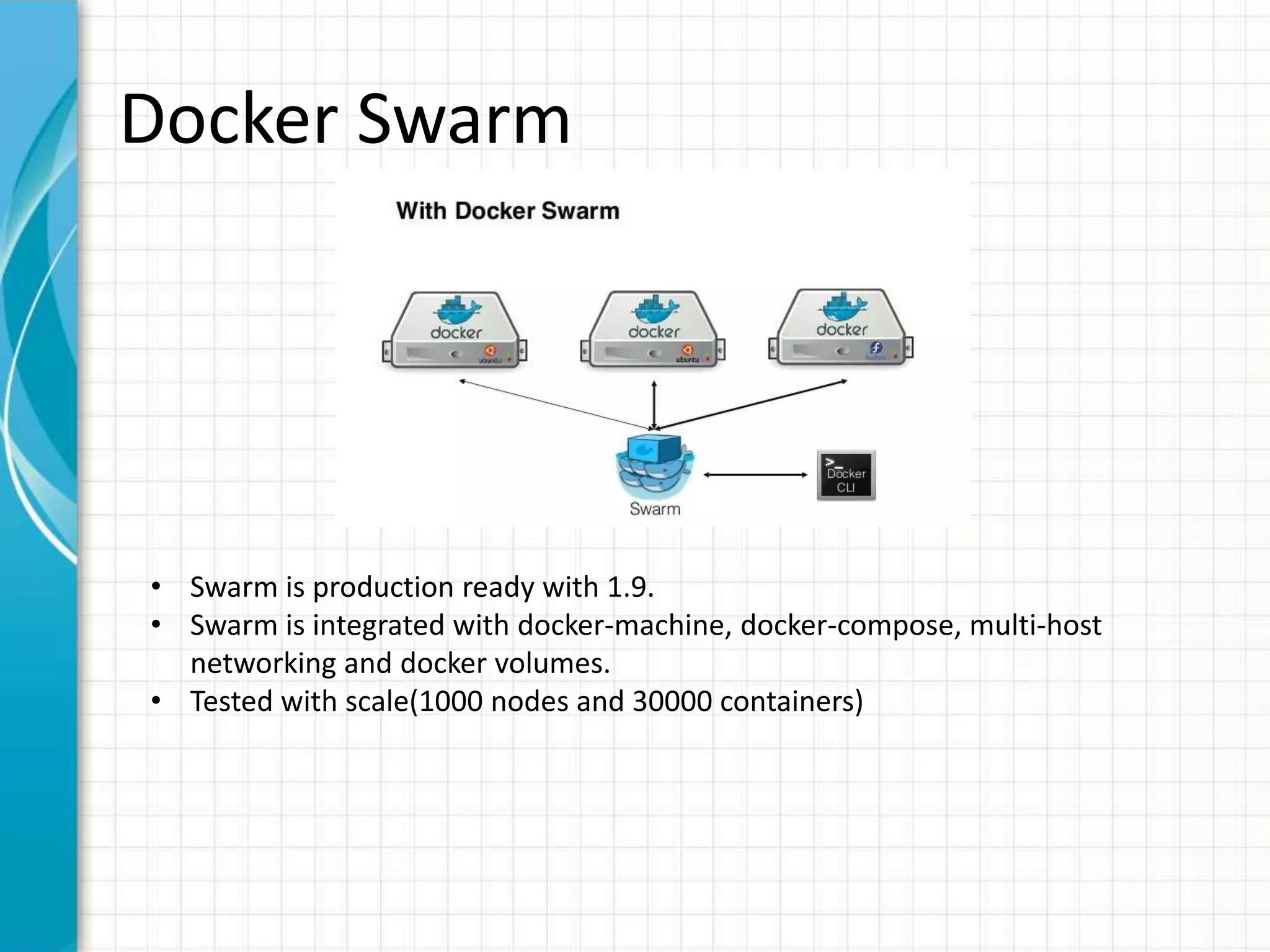 Docker Swarm
• Swarm is production ready with 1.9.
• Swarm is integrated with docker-machine, docker-compose, multi-host
networking and docker volumes.
• Tested with scale(1000 nodes and 30000 containers)
 
