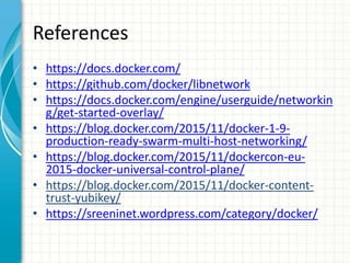 References
• https://docs.docker.com/
• https://github.com/docker/libnetwork
• https://docs.docker.com/engine/userguide/networkin
g/get-started-overlay/
• https://blog.docker.com/2015/11/docker-1-9-
production-ready-swarm-multi-host-networking/
• https://blog.docker.com/2015/11/dockercon-eu-
2015-docker-universal-control-plane/
• https://blog.docker.com/2015/11/docker-content-
trust-yubikey/
• https://sreeninet.wordpress.com/category/docker/
 