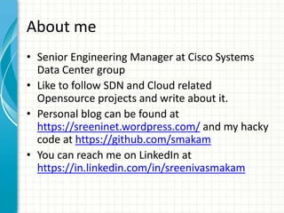 About me
• Senior Engineering Manager at Cisco Systems
Data Center group
• Like to follow SDN and Cloud related
Opensource projects and write about it.
• Personal blog can be found at
https://sreeninet.wordpress.com/ and my hacky
code at https://github.com/smakam
• You can reach me on LinkedIn at
https://in.linkedin.com/in/sreenivasmakam
 