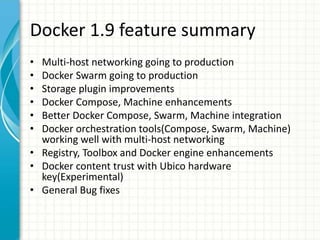 Docker 1.9 feature summary
• Multi-host networking going to production
• Docker Swarm going to production
• Storage plugin improvements
• Docker Compose, Machine enhancements
• Better Docker Compose, Swarm, Machine integration
• Docker orchestration tools(Compose, Swarm, Machine)
working well with multi-host networking
• Registry, Toolbox and Docker engine enhancements
• Docker content trust with Ubico hardware
key(Experimental)
• General Bug fixes
 