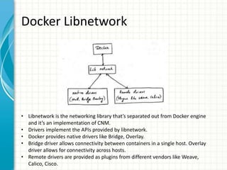 Docker Libnetwork
• Libnetwork is the networking library that’s separated out from Docker engine
and it’s an implementation of CNM.
• Drivers implement the APIs provided by libnetwork.
• Docker provides native drivers like Bridge, Overlay.
• Bridge driver allows connectivity between containers in a single host. Overlay
driver allows for connectivity across hosts.
• Remote drivers are provided as plugins from different vendors like Weave,
Calico, Cisco.
 