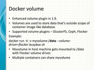 Docker volume
• Enhanced volume plugin in 1.9.
• Volumes are used to store data that’s outside scope of
container image like database.
• Supported volume plugins – GlusterFS, Ceph, Flocker
Example:
docker run -ti -v myvolume:/data --volume-
driver=flocker busybox sh
• Myvolume in host machine gets mounted to /data
with Flocker volume driver.
• Multiple containers can share myvolume
 