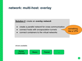 network: multi-host: overlay
17
Solution 2: create an overlay network
● create a parallel network for cross communication
● connect hosts with encapsulation tunnels
● connect containers to the virtual networks
something
like a VPN
Docker
(natively)
FlannelWeave ...
drivers available:
 