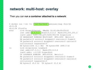 $ docker run --rm -ti --net=backend opensuse:leap /bin/sh
sh-4.2#
sh-4.2# ifconfig
eth0 Link encap:Ethernet HWaddr 02:42:0A:00:09:02
inet addr:10.0.9.2 Bcast:0.0.0.0 Mask:255.255.255.0
inet6 addr: fe80::42:aff:fe00:902/64 Scope:Link
UP BROADCAST RUNNING MULTICAST MTU:1450 Metric:1
RX packets:15 errors:0 dropped:0 overruns:0 frame:0
TX packets:8 errors:0 dropped:0 overruns:0 carrier:0
collisions:0 txqueuelen:0
RX bytes:1206 (1.1 Kb) TX bytes:648 (648.0 b)
lo Link encap:Local Loopback
inet addr:127.0.0.1 Mask:255.0.0.0
inet6 addr: ::1/128 Scope:Host
UP LOOPBACK RUNNING MTU:65536 Metric:1
RX packets:0 errors:0 dropped:0 overruns:0 frame:0
TX packets:0 errors:0 dropped:0 overruns:0 carrier:0
collisions:0 txqueuelen:0
RX bytes:0 (0.0 b) TX bytes:0 (0.0 b)
network: multi-host: overlay
24
Then you can run a container attached to a network:
 