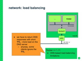 network: load balancing
32
host-B
...
eth0
docker0
myapp
192.168.1.2
10.0.9.0/24
Docker >= 1.11:
● DNS-based load-balancing
limitations
● we have to return DNS
responses with short
TTL - more load on the
DNS server
○ anyway, some
clients ignore the
TTL
 