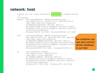 network: host
4
$ docker run --rm --name container-01 --net=host -ti busybox /bin/sh
/ #
/ # ifconfig
docker0 Link encap:Ethernet HWaddr xx:xx:xx:xx:xx:xx
inet addr:172.17.0.1 Bcast:0.0.0.0 Mask:255.255.0.0
inet6 addr: fe80::x/64 Scope:Link
UP BROADCAST MULTICAST MTU:1500 Metric:1
RX packets:19888 errors:0 dropped:0 overruns:0 frame:0
TX packets:19314 errors:0 dropped:0 overruns:0 carrier:0
collisions:0 txqueuelen:0
RX bytes:3063342 (2.9 MiB) TX bytes:29045336 (27.6 MiB)
eth0 Link encap:Ethernet HWaddr xx:xx:xx:xx:xx:xx
inet addr:192.168.1.121 Bcast:192.168.1.255 Mask:255.255.255.0
inet6 addr: fe80::x/64 Scope:Link
UP BROADCAST RUNNING MULTICAST MTU:1500 Metric:1
RX packets:135513 errors:0 dropped:0 overruns:0 frame:0
TX packets:109723 errors:0 dropped:0 overruns:0 carrier:0
collisions:0 txqueuelen:1000
RX bytes:102680118 (97.9 MiB) TX bytes:22766730 (21.7 MiB)
lo Link encap:Local Loopback
inet addr:127.0.0.1 Mask:255.0.0.0
inet6 addr: ::1/128 Scope:Host
UP LOOPBACK RUNNING MTU:65536 Metric:1
RX packets:230 errors:0 dropped:0 overruns:0 frame:0
TX packets:230 errors:0 dropped:0 overruns:0 carrier:0
collisions:0 txqueuelen:0
RX bytes:37871 (36.9 KiB) TX bytes:37871 (36.9 KiB)
the container can
see (and control)
all the interfaces
in our host
 