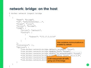 network: bridge: on the host
6
$ docker network inspect bridge
[
{
"Name": "bridge",
"Id": "df8e30242635b2...",
"Scope": "local",
"Driver": "bridge",
"IPAM": {
"Driver": "default",
"Config": [
{
"Subnet": "172.17.0.0/16"
}
]
},
"Containers": {},
"Options": {
"com.docker.network.bridge.default_bridge": "true",
"com.docker.network.bridge.enable_icc": "true",
"com.docker.network.bridge.enable_ip_masquerade": "true",
"com.docker.network.bridge.host_binding_ipv4": "0.0.0.0",
"com.docker.network.bridge.name": "docker0",
"com.docker.network.driver.mtu": "1500"
}
}
]
inter-container-communications is
enabled by default
it will masquerade all traffic
going out of the bridge
 
