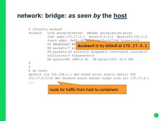 network: bridge: as seen by the host
7
$ ifconfig docker0
docker0 Link encap:Ethernet HWaddr xx:xx:xx:xx:xx:xx
inet addr:172.17.0.1 Bcast:0.0.0.0 Mask:255.255.0.0
inet6 addr: fe80::42:a2ff:fe10:ccf7/64 Scope:Link
UP BROADCAST MULTICAST MTU:1500 Metric:1
RX packets:7 errors:0 dropped:0 overruns:0 frame:0
TX packets:30 errors:0 dropped:0 overruns:0 carrier:0
collisions:0 txqueuelen:0
RX bytes:480 (480.0 B) TX bytes:5025 (5.0 KB)
$
$
$ ip route
default via 192.168.1.1 dev wlan0 proto static metric 600
172.17.0.0/16 dev docker0 proto kernel scope link src 172.17.0.1
...
route for traffic from host to containers
docker0 is by default at 172.17.0.1
 
