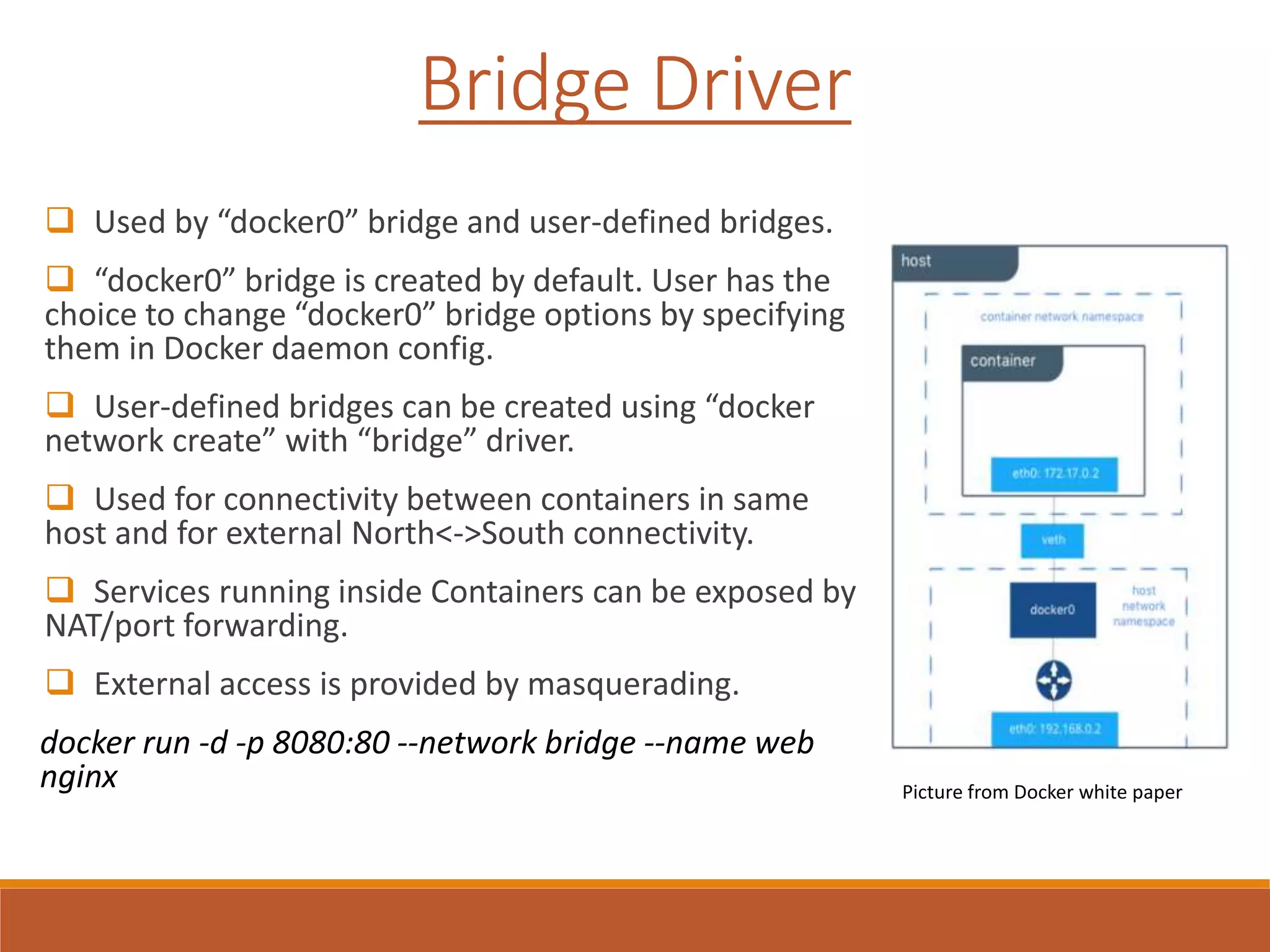 Bridge Driver
 Used by “docker0” bridge and user-defined bridges.
 “docker0” bridge is created by default. User has the
choice to change “docker0” bridge options by specifying
them in Docker daemon config.
 User-defined bridges can be created using “docker
network create” with “bridge” driver.
 Used for connectivity between containers in same
host and for external North<->South connectivity.
 Services running inside Containers can be exposed by
NAT/port forwarding.
 External access is provided by masquerading.
docker run -d -p 8080:80 --network bridge --name web
nginx Picture from Docker white paper
 