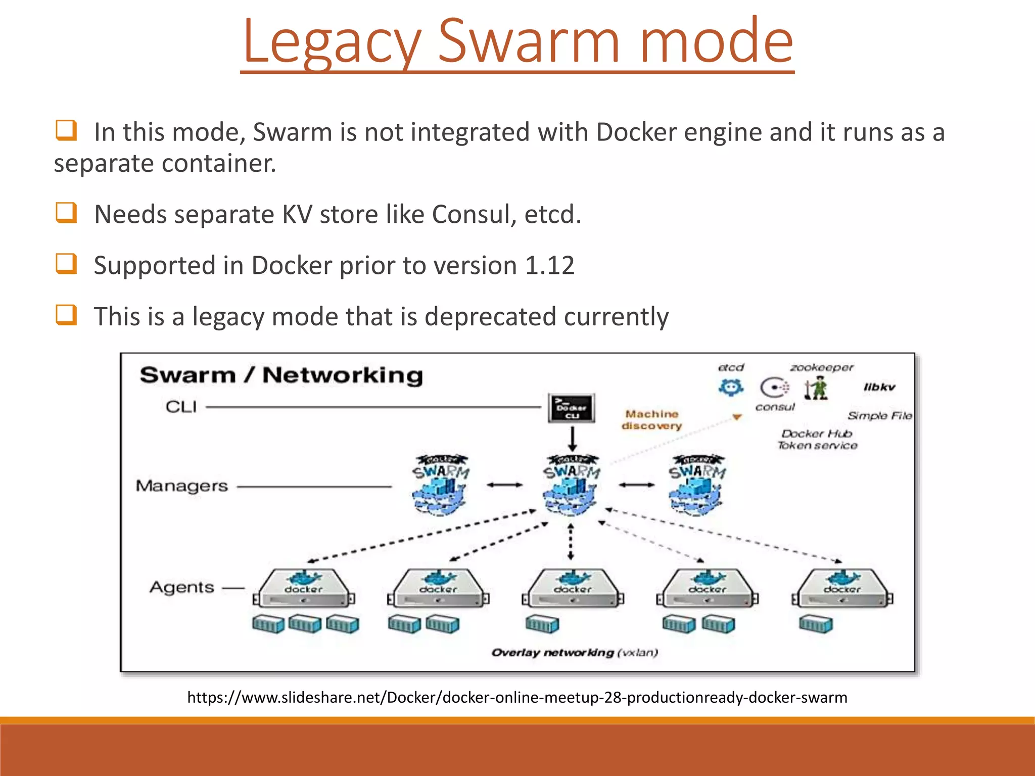  In this mode, Swarm is not integrated with Docker engine and it runs as a
separate container.
 Needs separate KV store like Consul, etcd.
 Supported in Docker prior to version 1.12
 This is a legacy mode that is deprecated currently
Legacy Swarm mode
https://www.slideshare.net/Docker/docker-online-meetup-28-productionready-docker-swarm
 