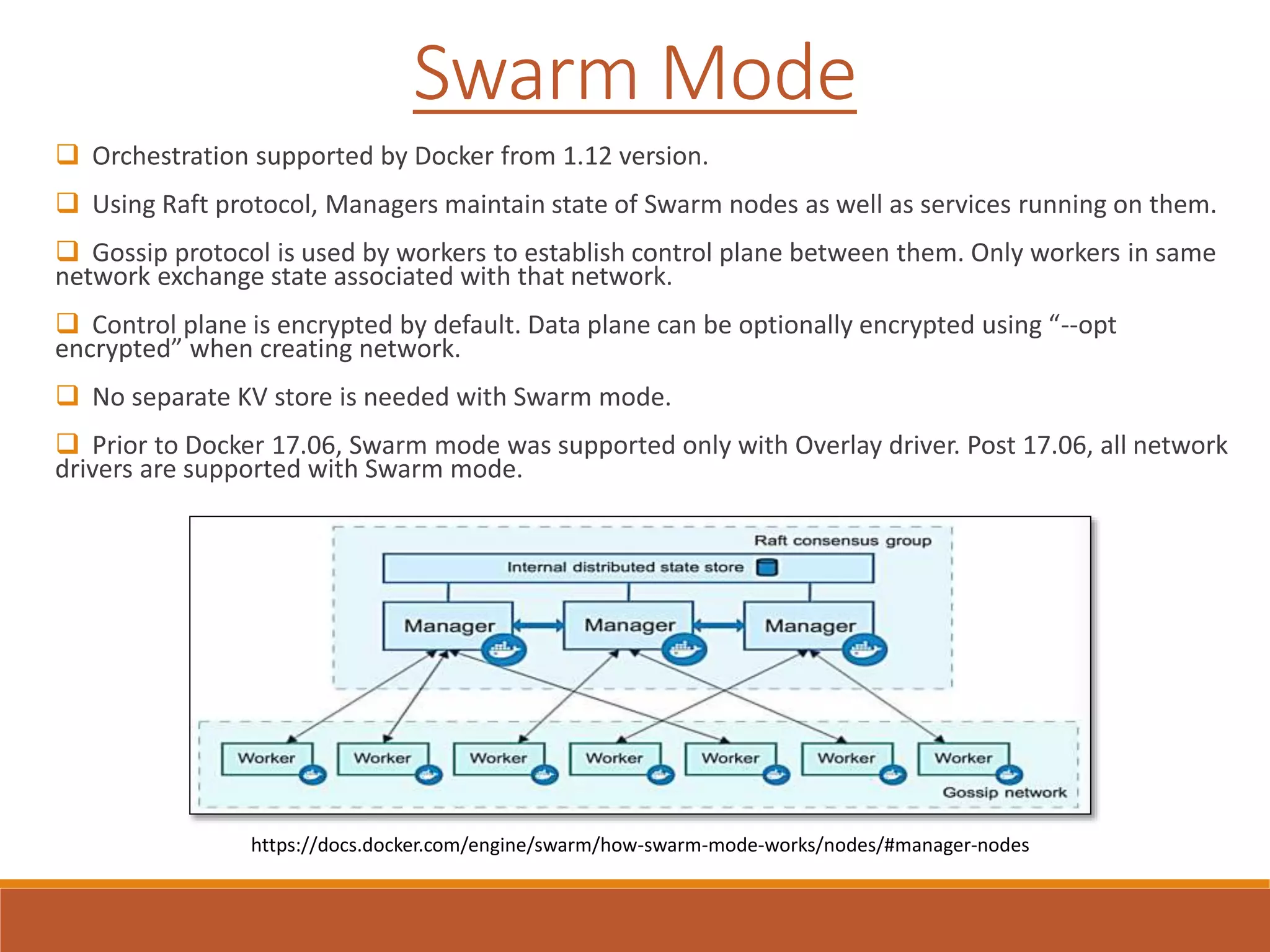  Orchestration supported by Docker from 1.12 version.
 Using Raft protocol, Managers maintain state of Swarm nodes as well as services running on them.
 Gossip protocol is used by workers to establish control plane between them. Only workers in same
network exchange state associated with that network.
 Control plane is encrypted by default. Data plane can be optionally encrypted using “--opt
encrypted” when creating network.
 No separate KV store is needed with Swarm mode.
 Prior to Docker 17.06, Swarm mode was supported only with Overlay driver. Post 17.06, all network
drivers are supported with Swarm mode.
Swarm Mode
https://docs.docker.com/engine/swarm/how-swarm-mode-works/nodes/#manager-nodes
 
