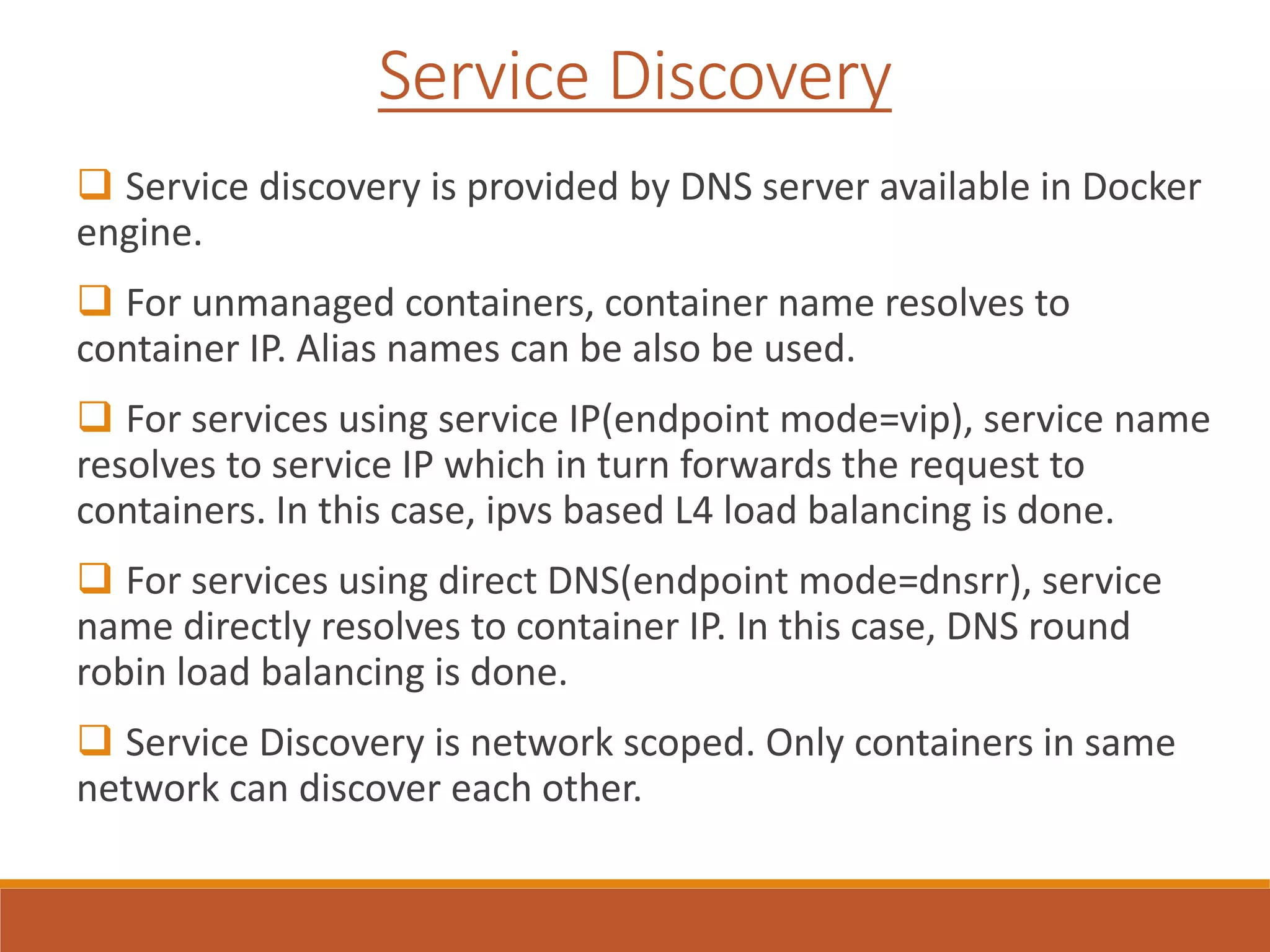 Service Discovery
 Service discovery is provided by DNS server available in Docker
engine.
 For unmanaged containers, container name resolves to
container IP. Alias names can be also be used.
 For services using service IP(endpoint mode=vip), service name
resolves to service IP which in turn forwards the request to
containers. In this case, ipvs based L4 load balancing is done.
 For services using direct DNS(endpoint mode=dnsrr), service
name directly resolves to container IP. In this case, DNS round
robin load balancing is done.
 Service Discovery is network scoped. Only containers in same
network can discover each other.
 