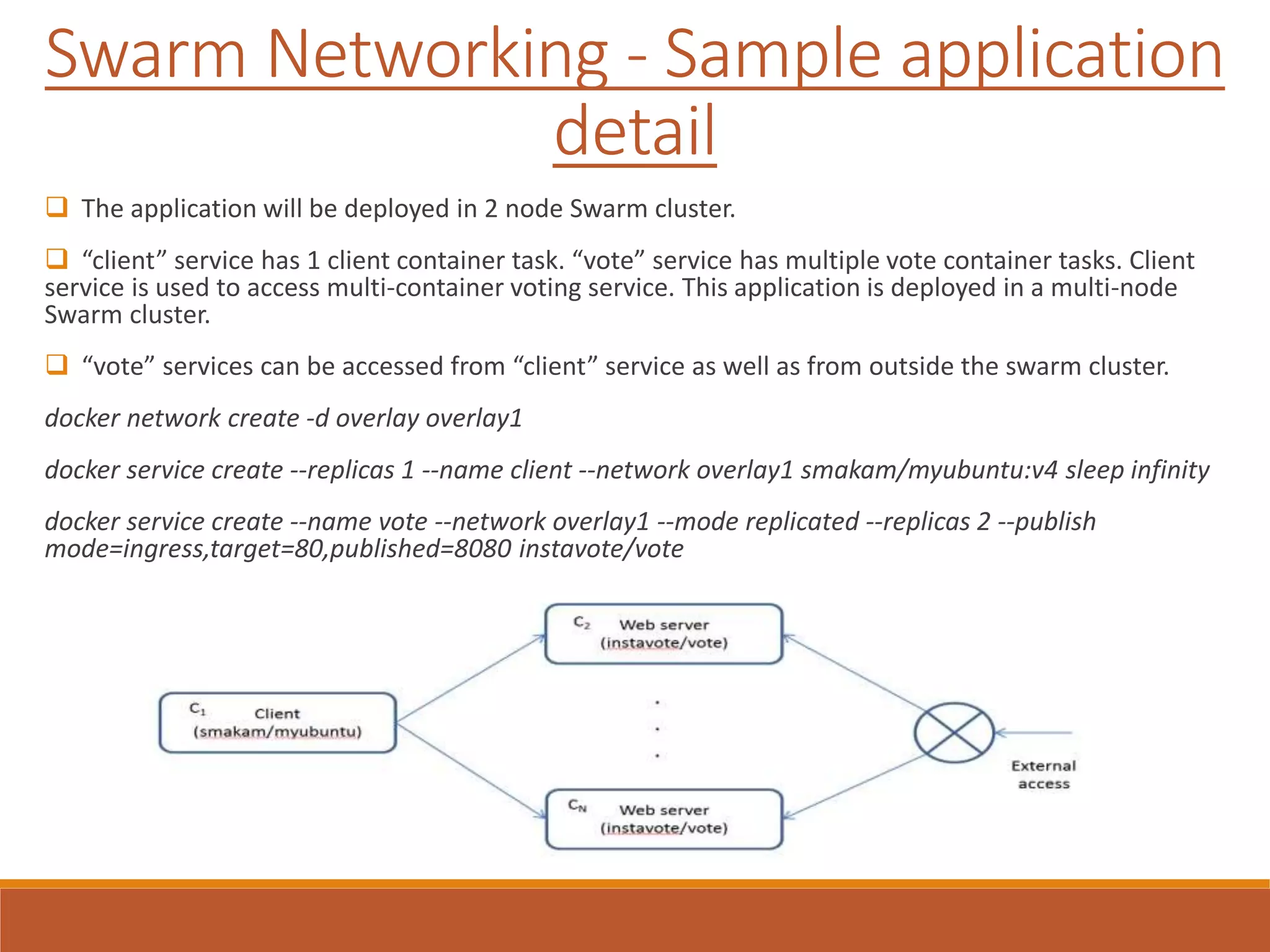 Swarm Networking - Sample application
detail
 The application will be deployed in 2 node Swarm cluster.
 “client” service has 1 client container task. “vote” service has multiple vote container tasks. Client
service is used to access multi-container voting service. This application is deployed in a multi-node
Swarm cluster.
 “vote” services can be accessed from “client” service as well as from outside the swarm cluster.
docker network create -d overlay overlay1
docker service create --replicas 1 --name client --network overlay1 smakam/myubuntu:v4 sleep infinity
docker service create --name vote --network overlay1 --mode replicated --replicas 2 --publish
mode=ingress,target=80,published=8080 instavote/vote
 