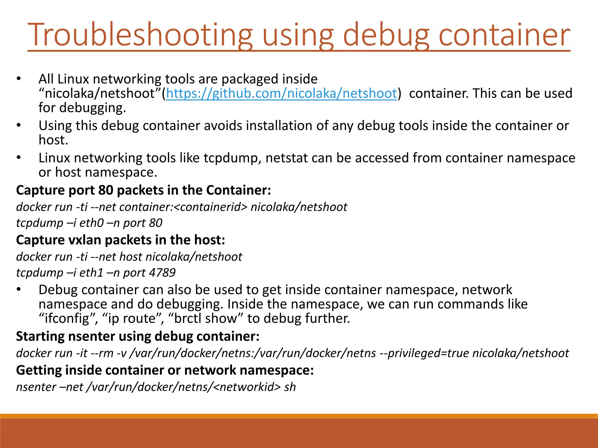 Troubleshooting using debug container
• All Linux networking tools are packaged inside
“nicolaka/netshoot”(https://github.com/nicolaka/netshoot) container. This can be used
for debugging.
• Using this debug container avoids installation of any debug tools inside the container or
host.
• Linux networking tools like tcpdump, netstat can be accessed from container namespace
or host namespace.
Capture port 80 packets in the Container:
docker run -ti --net container:<containerid> nicolaka/netshoot
tcpdump –i eth0 –n port 80
Capture vxlan packets in the host:
docker run -ti --net host nicolaka/netshoot
tcpdump –i eth1 –n port 4789
• Debug container can also be used to get inside container namespace, network
namespace and do debugging. Inside the namespace, we can run commands like
“ifconfig”, “ip route”, “brctl show” to debug further.
Starting nsenter using debug container:
docker run -it --rm -v /var/run/docker/netns:/var/run/docker/netns --privileged=true nicolaka/netshoot
Getting inside container or network namespace:
nsenter –net /var/run/docker/netns/<networkid> sh
 