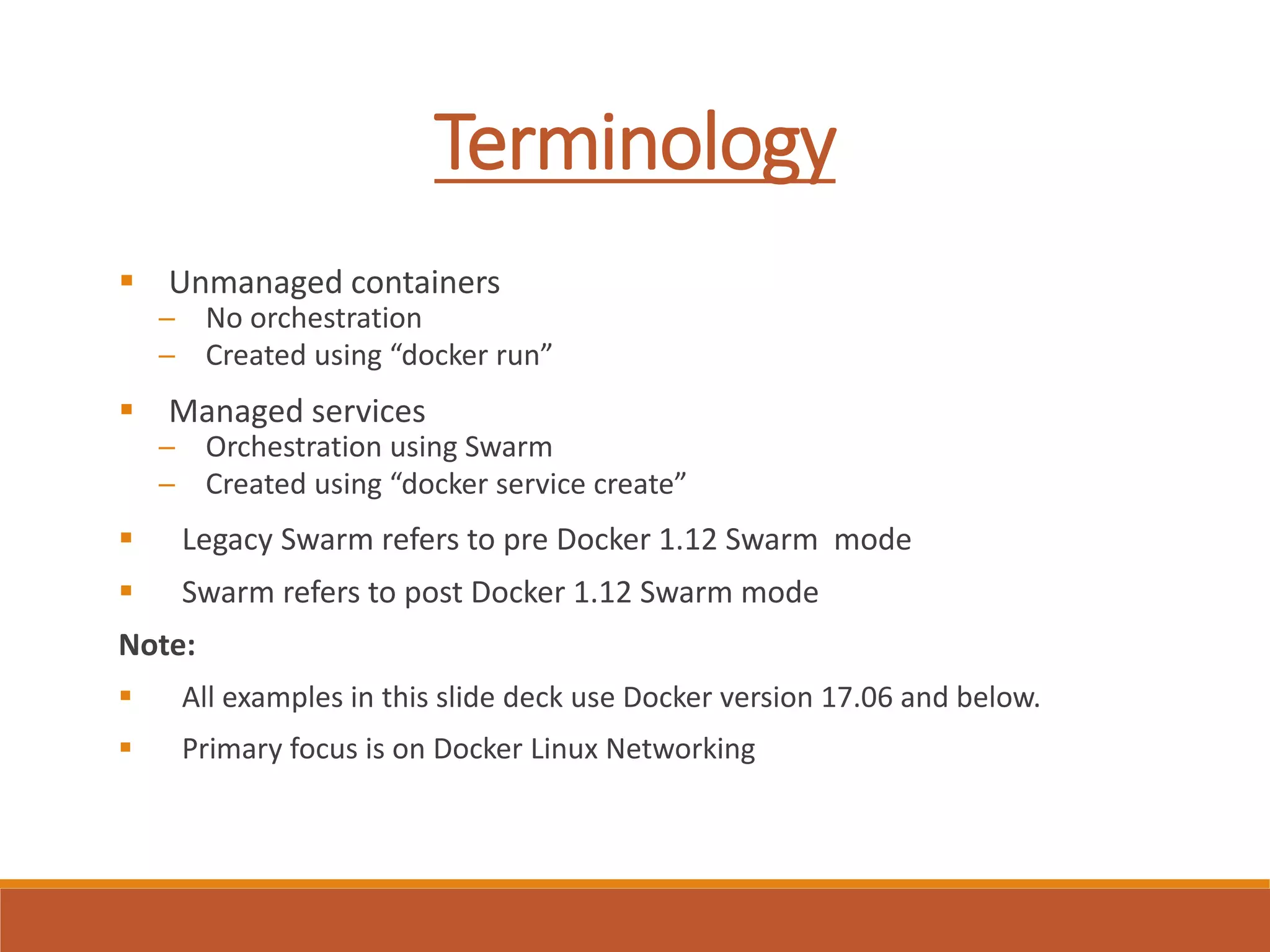 Terminology
 Unmanaged containers
─ No orchestration
─ Created using “docker run”
 Managed services
─ Orchestration using Swarm
─ Created using “docker service create”
 Legacy Swarm refers to pre Docker 1.12 Swarm mode
 Swarm refers to post Docker 1.12 Swarm mode
Note:
 All examples in this slide deck use Docker version 17.06 and below.
 Primary focus is on Docker Linux Networking
 