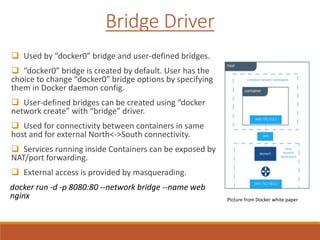 Bridge Driver
 Used by “docker0” bridge and user-defined bridges.
 “docker0” bridge is created by default. User has the
choice to change “docker0” bridge options by specifying
them in Docker daemon config.
 User-defined bridges can be created using “docker
network create” with “bridge” driver.
 Used for connectivity between containers in same
host and for external North<->South connectivity.
 Services running inside Containers can be exposed by
NAT/port forwarding.
 External access is provided by masquerading.
docker run -d -p 8080:80 --network bridge --name web
nginx Picture from Docker white paper
 