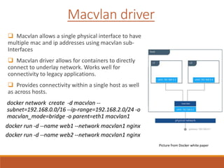  Macvlan allows a single physical interface to have
multiple mac and ip addresses using macvlan sub-
Interfaces
 Macvlan driver allows for containers to directly
connect to underlay network. Works well for
connectivity to legacy applications.
 Provides connectivity within a single host as well
as across hosts.
docker network create -d macvlan --
subnet=192.168.0.0/16 --ip-range=192.168.2.0/24 -o
macvlan_mode=bridge -o parent=eth1 macvlan1
docker run -d --name web1 --network macvlan1 nginx
docker run -d --name web2 --network macvlan1 nginx
Macvlan driver
Picture from Docker white paper
 