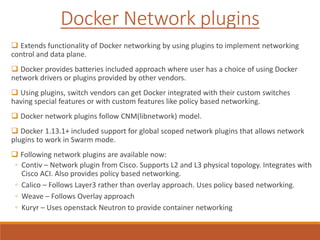  Extends functionality of Docker networking by using plugins to implement networking
control and data plane.
 Docker provides batteries included approach where user has a choice of using Docker
network drivers or plugins provided by other vendors.
 Using plugins, switch vendors can get Docker integrated with their custom switches
having special features or with custom features like policy based networking.
 Docker network plugins follow CNM(libnetwork) model.
 Docker 1.13.1+ included support for global scoped network plugins that allows network
plugins to work in Swarm mode.
 Following network plugins are available now:
◦ Contiv – Network plugin from Cisco. Supports L2 and L3 physical topology. Integrates with
Cisco ACI. Also provides policy based networking.
◦ Calico – Follows Layer3 rather than overlay approach. Uses policy based networking.
◦ Weave – Follows Overlay approach
◦ Kuryr – Uses openstack Neutron to provide container networking
Docker Network plugins
 