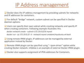  Docker does the IP address management by providing subnets for networks
and IP addresses for containers.
 For default “bridge” network, custom subnet can be specified in Docker
daemon options.
 Users can specify their own subnet while creating networks and specify IP
when creating containers. Following example illustrates this.
docker network create --subnet=172.19.0.0/16 mynet
docker run --ip 172.19.0.22 -it --network mynet smakam/myubuntu:v4 bash
 Using remote IPAM plugin, IP addresses can be managed by external
application instead by Docker.
 Remote IPAM plugin can be specified using “--ipam-driver” option while
creating Docker network. Infoblox is an example of external Docker IPAM plugin.
 Docker also supports assignment of IPV6 addresses for Containers.
IP Address management
 