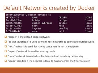 Default Networks created by Docker
 “bridge” is the default Bridge network
 “docker_gwbridge” is used by multi-host networks to connect to outside world
 “host” network is used for having containers in host namespace
 “ingress” network is used for routing mesh
 “none” network is used when Containers don’t need any networking
 “Scope” signifies if the network is local to host or across the Swarm cluster
 