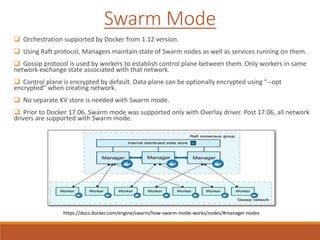  Orchestration supported by Docker from 1.12 version.
 Using Raft protocol, Managers maintain state of Swarm nodes as well as services running on them.
 Gossip protocol is used by workers to establish control plane between them. Only workers in same
network exchange state associated with that network.
 Control plane is encrypted by default. Data plane can be optionally encrypted using “--opt
encrypted” when creating network.
 No separate KV store is needed with Swarm mode.
 Prior to Docker 17.06, Swarm mode was supported only with Overlay driver. Post 17.06, all network
drivers are supported with Swarm mode.
Swarm Mode
https://docs.docker.com/engine/swarm/how-swarm-mode-works/nodes/#manager-nodes
 