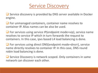 Service Discovery
 Service discovery is provided by DNS server available in Docker
engine.
 For unmanaged containers, container name resolves to
container IP. Alias names can be also be used.
 For services using service IP(endpoint mode=vip), service name
resolves to service IP which in turn forwards the request to
containers. In this case, ipvs based L4 load balancing is done.
 For services using direct DNS(endpoint mode=dnsrr), service
name directly resolves to container IP. In this case, DNS round
robin load balancing is done.
 Service Discovery is network scoped. Only containers in same
network can discover each other.
 