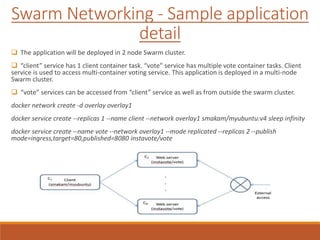 Swarm Networking - Sample application
detail
 The application will be deployed in 2 node Swarm cluster.
 “client” service has 1 client container task. “vote” service has multiple vote container tasks. Client
service is used to access multi-container voting service. This application is deployed in a multi-node
Swarm cluster.
 “vote” services can be accessed from “client” service as well as from outside the swarm cluster.
docker network create -d overlay overlay1
docker service create --replicas 1 --name client --network overlay1 smakam/myubuntu:v4 sleep infinity
docker service create --name vote --network overlay1 --mode replicated --replicas 2 --publish
mode=ingress,target=80,published=8080 instavote/vote
 