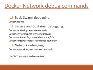 Docker Network debug commands
 Basic Swarm debugging:
Docker node ls
 Service and Container debugging:
Docker service logs <service name/id>
Docker service inspect <service name/id>
Docker container logs <container name/id>
Docker container inspect <container name/id>
 Network debugging:
Docker network inspect <network name/id>
Use “-v” option for verbose output
 
