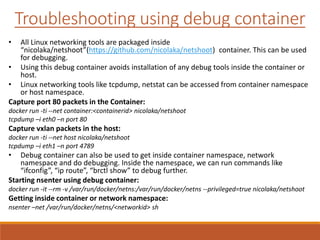 Troubleshooting using debug container
• All Linux networking tools are packaged inside
“nicolaka/netshoot”(https://github.com/nicolaka/netshoot) container. This can be used
for debugging.
• Using this debug container avoids installation of any debug tools inside the container or
host.
• Linux networking tools like tcpdump, netstat can be accessed from container namespace
or host namespace.
Capture port 80 packets in the Container:
docker run -ti --net container:<containerid> nicolaka/netshoot
tcpdump –i eth0 –n port 80
Capture vxlan packets in the host:
docker run -ti --net host nicolaka/netshoot
tcpdump –i eth1 –n port 4789
• Debug container can also be used to get inside container namespace, network
namespace and do debugging. Inside the namespace, we can run commands like
“ifconfig”, “ip route”, “brctl show” to debug further.
Starting nsenter using debug container:
docker run -it --rm -v /var/run/docker/netns:/var/run/docker/netns --privileged=true nicolaka/netshoot
Getting inside container or network namespace:
nsenter –net /var/run/docker/netns/<networkid> sh
 