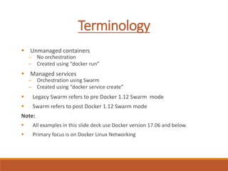 Terminology
 Unmanaged containers
─ No orchestration
─ Created using “docker run”
 Managed services
─ Orchestration using Swarm
─ Created using “docker service create”
 Legacy Swarm refers to pre Docker 1.12 Swarm mode
 Swarm refers to post Docker 1.12 Swarm mode
Note:
 All examples in this slide deck use Docker version 17.06 and below.
 Primary focus is on Docker Linux Networking
 