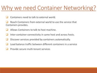Why we need Container Networking?
 Containers need to talk to external world.
 Reach Containers from external world to use the service that
Containers provides.
 Allows Containers to talk to host machine.
 Inter-container connectivity in same host and across hosts.
 Discover services provided by containers automatically.
 Load balance traffic between different containers in a service
 Provide secure multi-tenant services
 