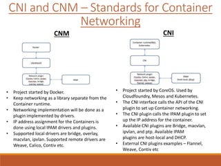 CNI and CNM – Standards for Container
Networking
• Project started by Docker.
• Keep networking as a library separate from the
Container runtime.
• Networking implementation will be done as a
plugin implemented by drivers.
• IP address assignment for the Containers is
done using local IPAM drivers and plugins.
• Supported local drivers are bridge, overlay,
macvlan, ipvlan. Supported remote drivers are
Weave, Calico, Contiv etc.
• Project started by CoreOS. Used by
Cloudfoundry, Mesos and Kubernetes.
• The CNI interface calls the API of the CNI
plugin to set up Container networking.
• The CNI plugin calls the IPAM plugin to set
up the IP address for the container.
• Available CNI plugins are Bridge, macvlan,
ipvlan, and ptp. Available IPAM
plugins are host-local and DHCP.
• External CNI plugins examples – Flannel,
Weave, Contiv etc
CNM CNI
 