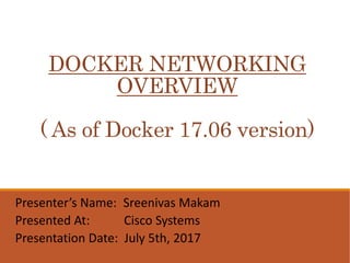 DOCKER NETWORKING
OVERVIEW
( As of Docker 17.06 version)
Presenter’s Name: Sreenivas Makam
Presented At: Cisco Systems
Presentation Date: July 5th, 2017
 