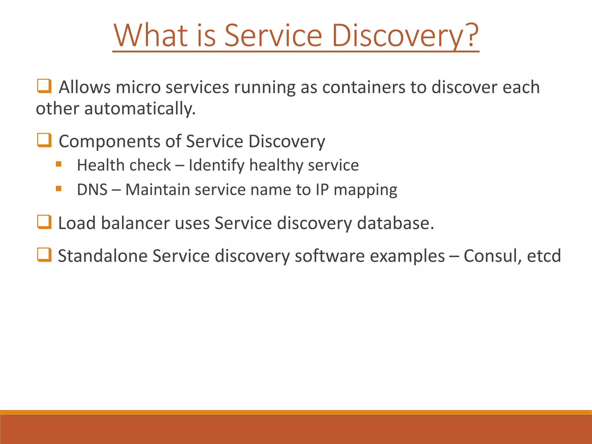 What is Service Discovery?
 Allows micro services running as containers to discover each
other automatically.
 Components of Service Discovery
 Health check – Identify healthy service
 DNS – Maintain service name to IP mapping
 Load balancer uses Service discovery database.
 Standalone Service discovery software examples – Consul, etcd
 