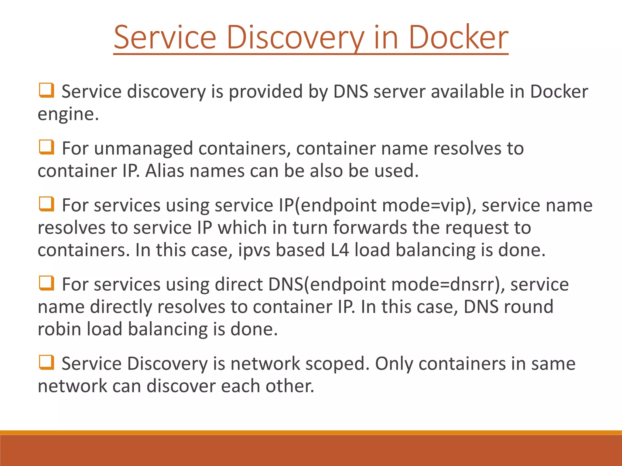 Service Discovery in Docker
 Service discovery is provided by DNS server available in Docker
engine.
 For unmanaged containers, container name resolves to
container IP. Alias names can be also be used.
 For services using service IP(endpoint mode=vip), service name
resolves to service IP which in turn forwards the request to
containers. In this case, ipvs based L4 load balancing is done.
 For services using direct DNS(endpoint mode=dnsrr), service
name directly resolves to container IP. In this case, DNS round
robin load balancing is done.
 Service Discovery is network scoped. Only containers in same
network can discover each other.
 