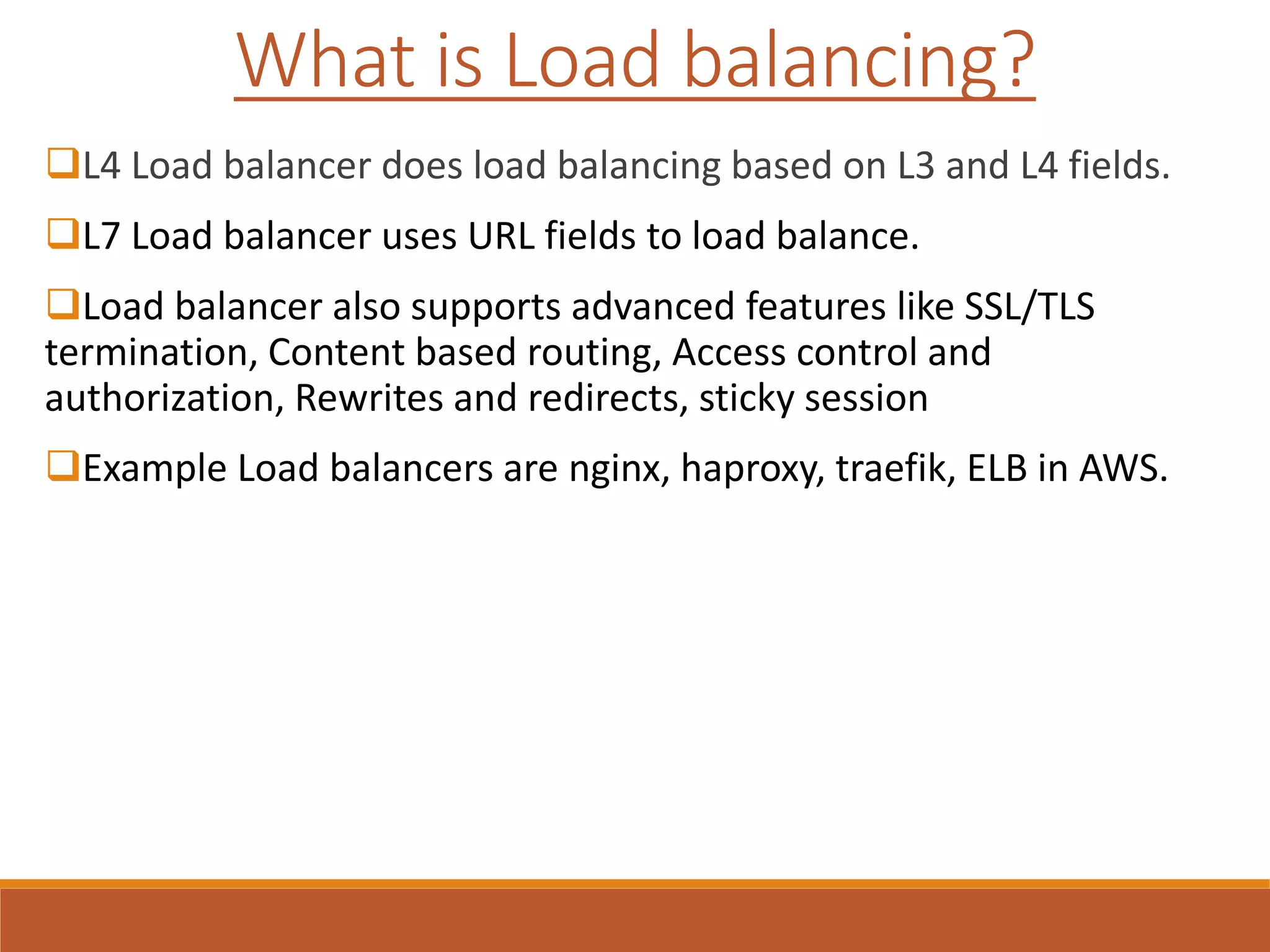 L4 Load balancer does load balancing based on L3 and L4 fields.
L7 Load balancer uses URL fields to load balance.
Load balancer also supports advanced features like SSL/TLS
termination, Content based routing, Access control and
authorization, Rewrites and redirects, sticky session
Example Load balancers are nginx, haproxy, traefik, ELB in AWS.
What is Load balancing?
 