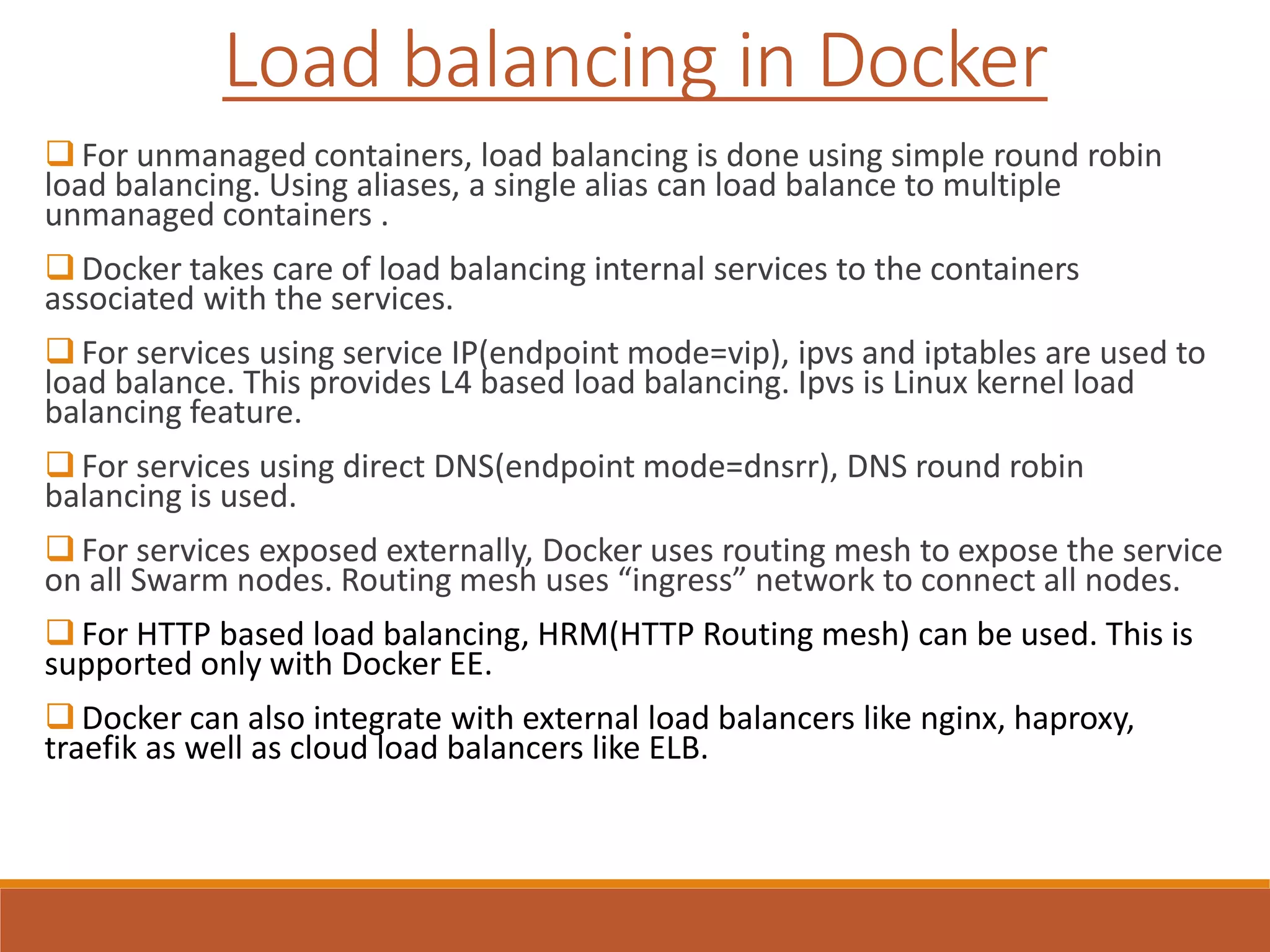  For unmanaged containers, load balancing is done using simple round robin
load balancing. Using aliases, a single alias can load balance to multiple
unmanaged containers .
 Docker takes care of load balancing internal services to the containers
associated with the services.
 For services using service IP(endpoint mode=vip), ipvs and iptables are used to
load balance. This provides L4 based load balancing. Ipvs is Linux kernel load
balancing feature.
 For services using direct DNS(endpoint mode=dnsrr), DNS round robin
balancing is used.
 For services exposed externally, Docker uses routing mesh to expose the service
on all Swarm nodes. Routing mesh uses “ingress” network to connect all nodes.
 For HTTP based load balancing, HRM(HTTP Routing mesh) can be used. This is
supported only with Docker EE.
 Docker can also integrate with external load balancers like nginx, haproxy,
traefik as well as cloud load balancers like ELB.
Load balancing in Docker
 