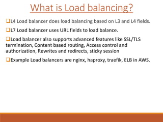 L4 Load balancer does load balancing based on L3 and L4 fields.
L7 Load balancer uses URL fields to load balance.
Load balancer also supports advanced features like SSL/TLS
termination, Content based routing, Access control and
authorization, Rewrites and redirects, sticky session
Example Load balancers are nginx, haproxy, traefik, ELB in AWS.
What is Load balancing?
 