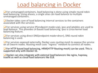  For unmanaged containers, load balancing is done using simple round robin
load balancing. Using aliases, a single alias can load balance to multiple
unmanaged containers .
 Docker takes care of load balancing internal services to the containers
associated with the services.
 For services using service IP(endpoint mode=vip), ipvs and iptables are used to
load balance. This provides L4 based load balancing. Ipvs is Linux kernel load
balancing feature.
 For services using direct DNS(endpoint mode=dnsrr), DNS round robin
balancing is used.
 For services exposed externally, Docker uses routing mesh to expose the service
on all Swarm nodes. Routing mesh uses “ingress” network to connect all nodes.
 For HTTP based load balancing, HRM(HTTP Routing mesh) can be used. This is
supported only with Docker EE.
 Docker can also integrate with external load balancers like nginx, haproxy,
traefik as well as cloud load balancers like ELB.
Load balancing in Docker
 