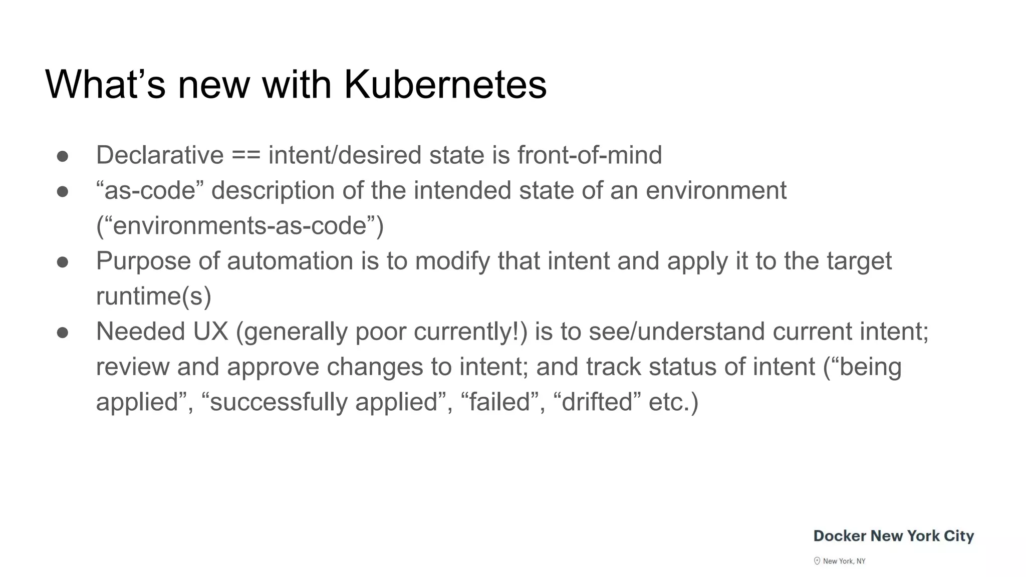 What’s new with Kubernetes
● Declarative == intent/desired state is front-of-mind
● “as-code” description of the intended state of an environment
(“environments-as-code”)
● Purpose of automation is to modify that intent and apply it to the target
runtime(s)
● Needed UX (generally poor currently!) is to see/understand current intent;
review and approve changes to intent; and track status of intent (“being
applied”, “successfully applied”, “failed”, “drifted” etc.)
 