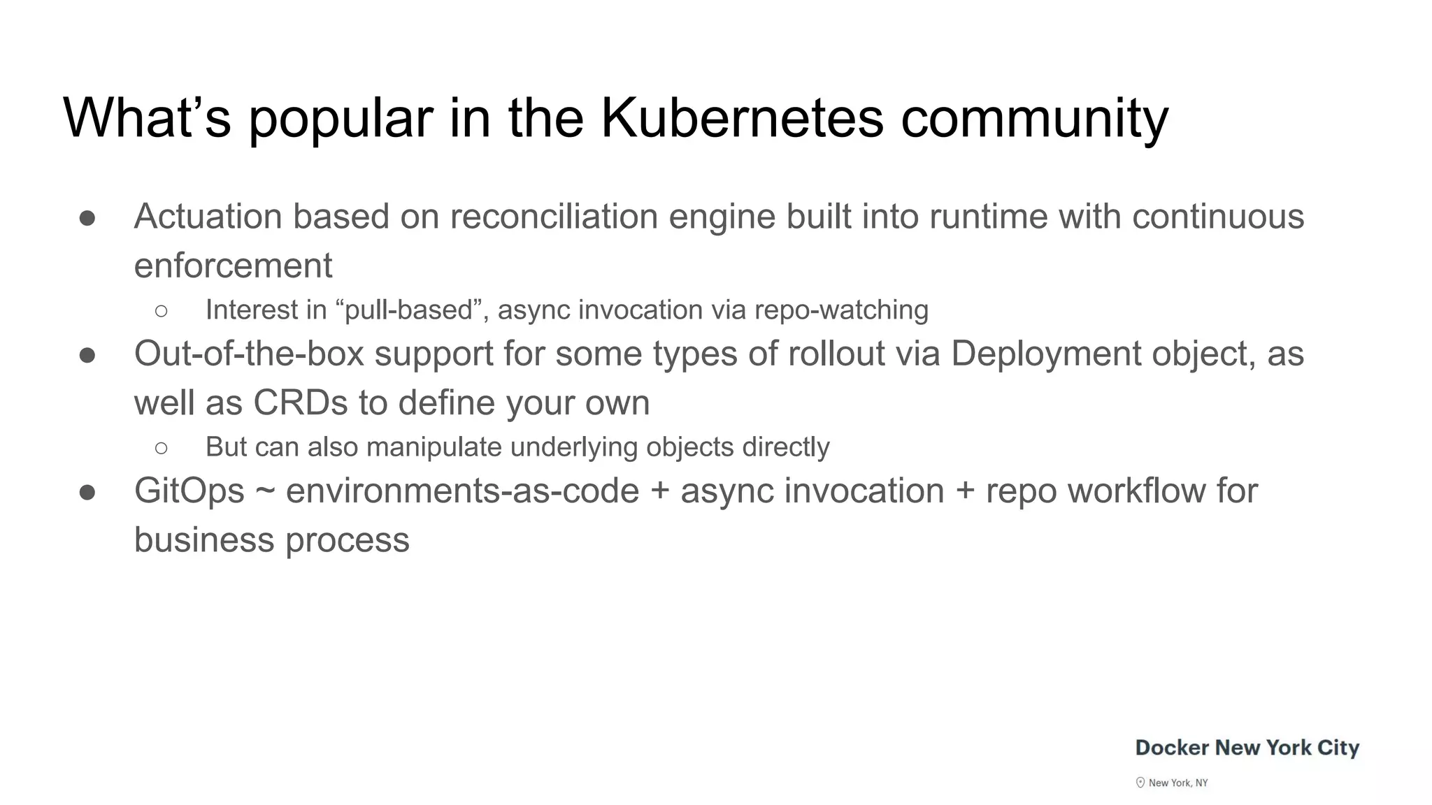 What’s popular in the Kubernetes community
● Actuation based on reconciliation engine built into runtime with continuous
enforcement
○ Interest in “pull-based”, async invocation via repo-watching
● Out-of-the-box support for some types of rollout via Deployment object, as
well as CRDs to define your own
○ But can also manipulate underlying objects directly
● GitOps ~ environments-as-code + async invocation + repo workflow for
business process
 