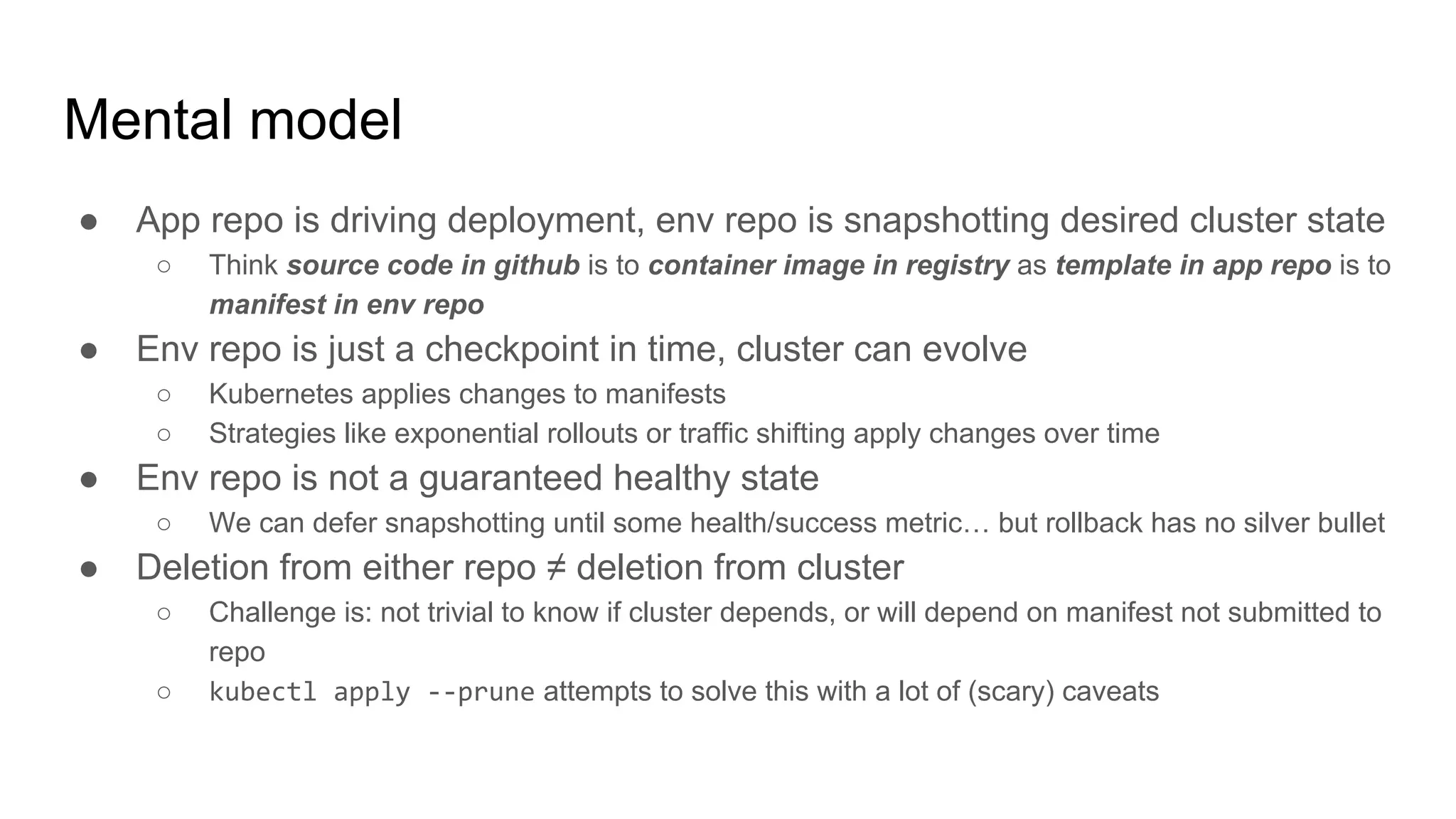 ● App repo is driving deployment, env repo is snapshotting desired cluster state
○ Think source code in github is to container image in registry as template in app repo is to
manifest in env repo
● Env repo is just a checkpoint in time, cluster can evolve
○ Kubernetes applies changes to manifests
○ Strategies like exponential rollouts or traffic shifting apply changes over time
● Env repo is not a guaranteed healthy state
○ We can defer snapshotting until some health/success metric… but rollback has no silver bullet
● Deletion from either repo ≠ deletion from cluster
○ Challenge is: not trivial to know if cluster depends, or will depend on manifest not submitted to
repo
○ kubectl apply --prune attempts to solve this with a lot of (scary) caveats
Mental model
 