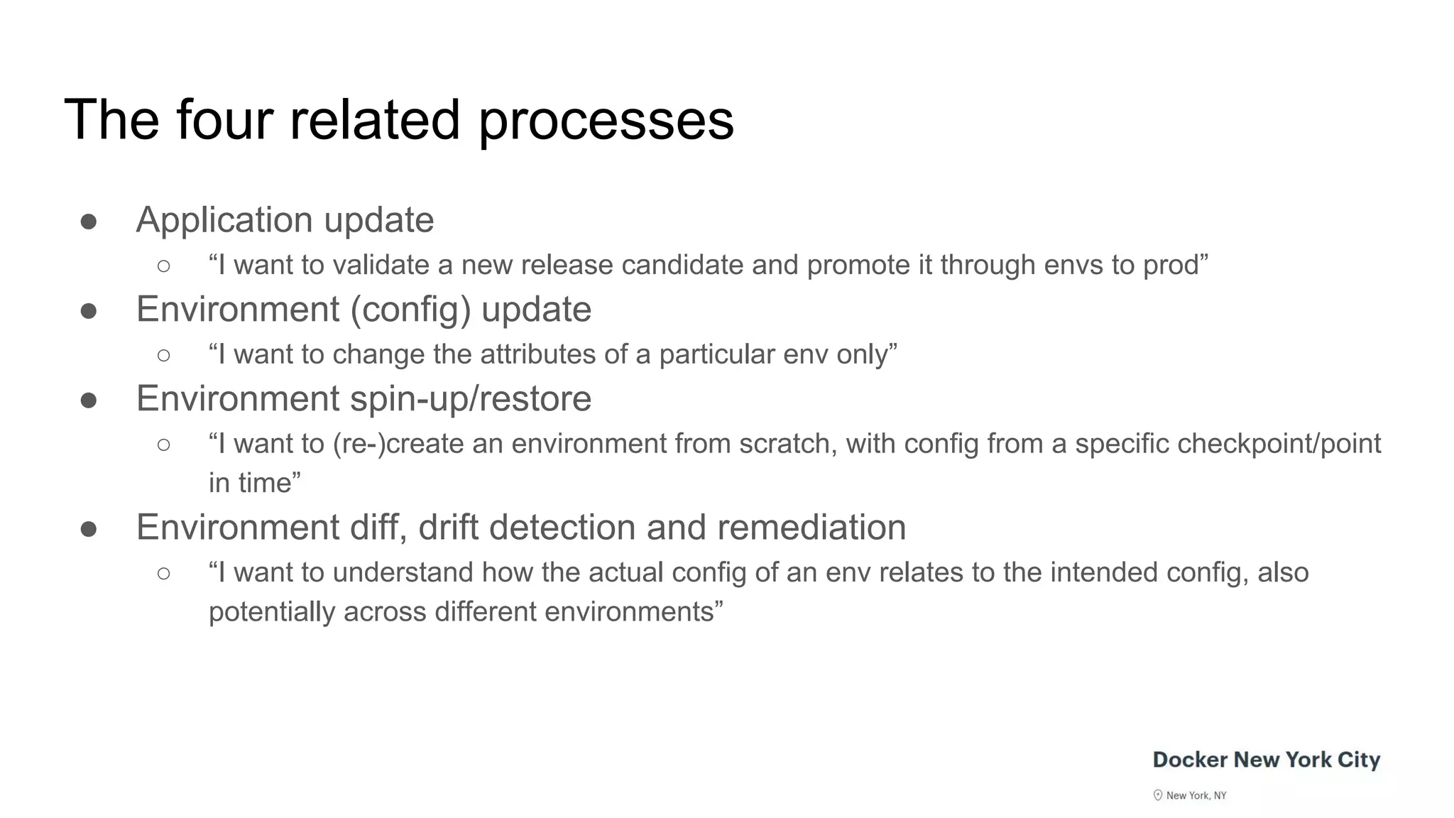 The four related processes
● Application update
○ “I want to validate a new release candidate and promote it through envs to prod”
● Environment (config) update
○ “I want to change the attributes of a particular env only”
● Environment spin-up/restore
○ “I want to (re-)create an environment from scratch, with config from a specific checkpoint/point
in time”
● Environment diff, drift detection and remediation
○ “I want to understand how the actual config of an env relates to the intended config, also
potentially across different environments”
 