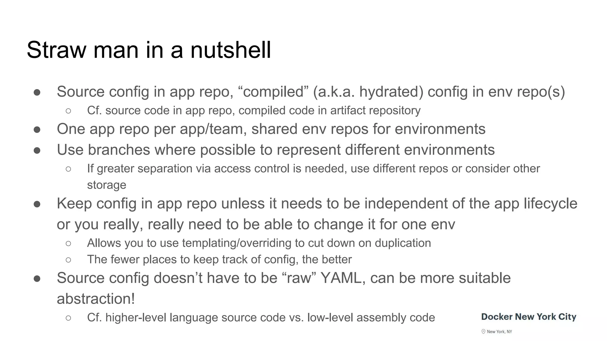 Straw man in a nutshell
● Source config in app repo, “compiled” (a.k.a. hydrated) config in env repo(s)
○ Cf. source code in app repo, compiled code in artifact repository
● One app repo per app/team, shared env repos for environments
● Use branches where possible to represent different environments
○ If greater separation via access control is needed, use different repos or consider other
storage
● Keep config in app repo unless it needs to be independent of the app lifecycle
or you really, really need to be able to change it for one env
○ Allows you to use templating/overriding to cut down on duplication
○ The fewer places to keep track of config, the better
● Source config doesn’t have to be “raw” YAML, can be more suitable
abstraction!
○ Cf. higher-level language source code vs. low-level assembly code
 
