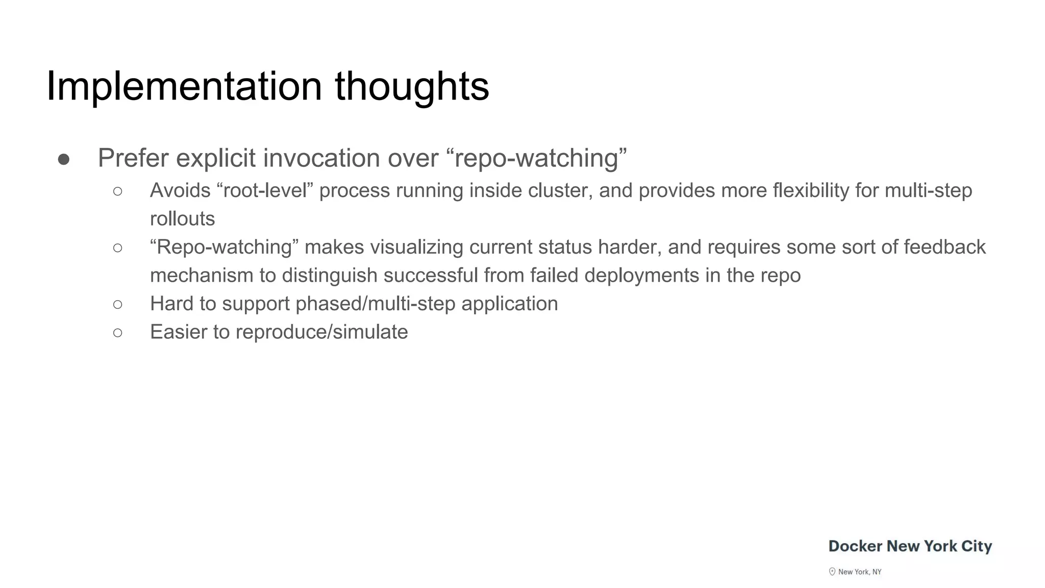Implementation thoughts
● Prefer explicit invocation over “repo-watching”
○ Avoids “root-level” process running inside cluster, and provides more flexibility for multi-step
rollouts
○ “Repo-watching” makes visualizing current status harder, and requires some sort of feedback
mechanism to distinguish successful from failed deployments in the repo
○ Hard to support phased/multi-step application
○ Easier to reproduce/simulate
 