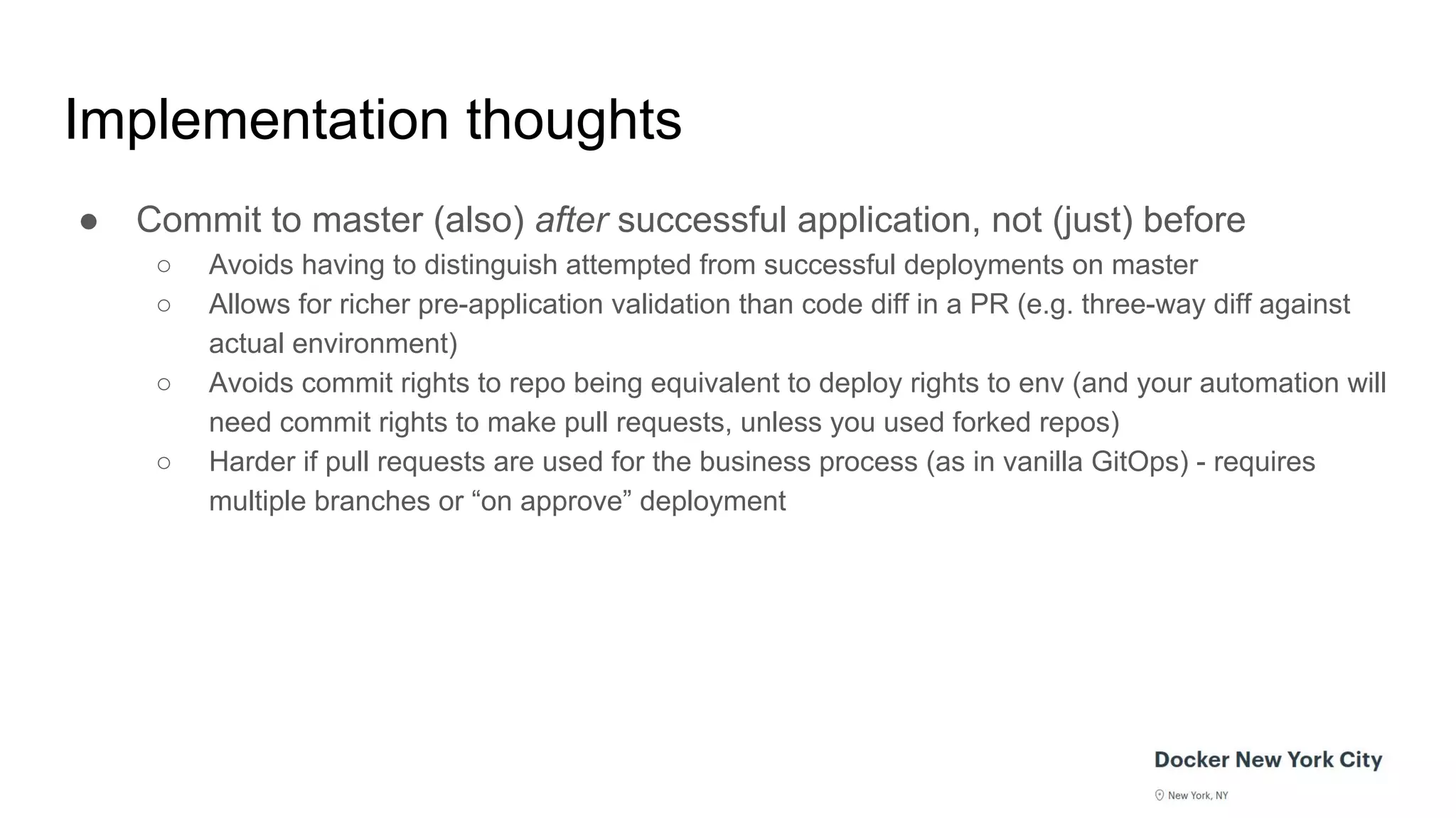 Implementation thoughts
● Commit to master (also) after successful application, not (just) before
○ Avoids having to distinguish attempted from successful deployments on master
○ Allows for richer pre-application validation than code diff in a PR (e.g. three-way diff against
actual environment)
○ Avoids commit rights to repo being equivalent to deploy rights to env (and your automation will
need commit rights to make pull requests, unless you used forked repos)
○ Harder if pull requests are used for the business process (as in vanilla GitOps) - requires
multiple branches or “on approve” deployment
 