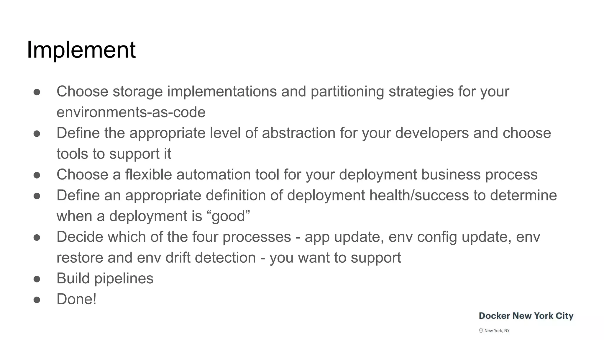 Implement
● Choose storage implementations and partitioning strategies for your
environments-as-code
● Define the appropriate level of abstraction for your developers and choose
tools to support it
● Choose a flexible automation tool for your deployment business process
● Define an appropriate definition of deployment health/success to determine
when a deployment is “good”
● Decide which of the four processes - app update, env config update, env
restore and env drift detection - you want to support
● Build pipelines
● Done!
 
