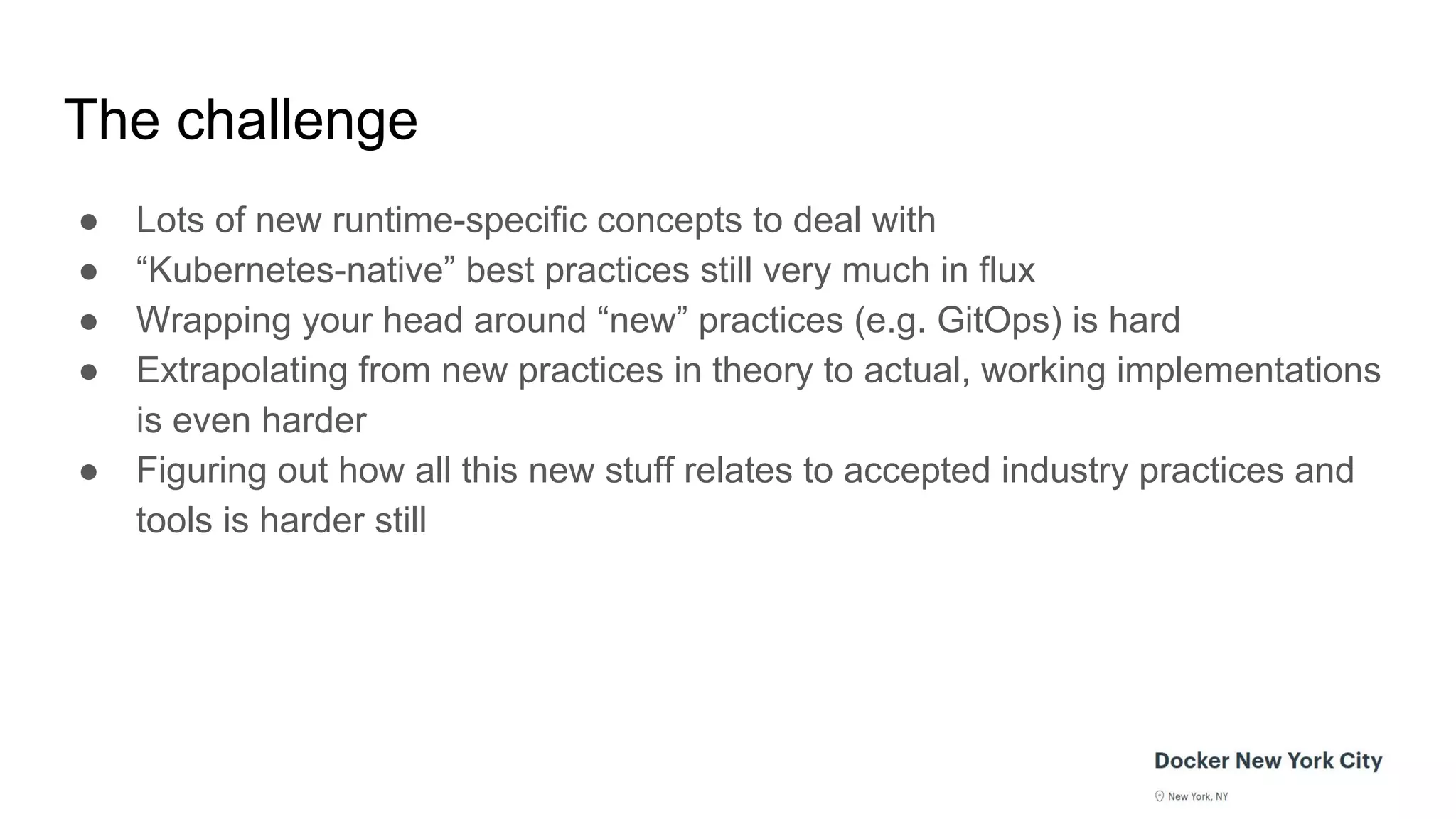 The challenge
● Lots of new runtime-specific concepts to deal with
● “Kubernetes-native” best practices still very much in flux
● Wrapping your head around “new” practices (e.g. GitOps) is hard
● Extrapolating from new practices in theory to actual, working implementations
is even harder
● Figuring out how all this new stuff relates to accepted industry practices and
tools is harder still
 